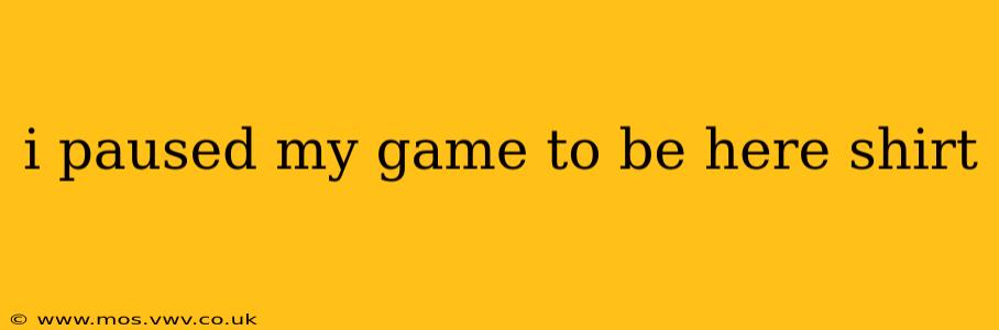 i paused my game to be here shirt
