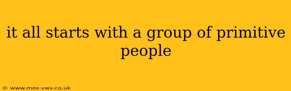 it all starts with a group of primitive people