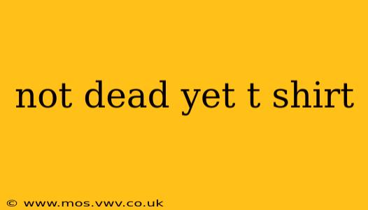 not dead yet t shirt
