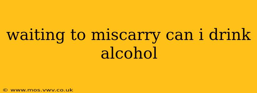 waiting to miscarry can i drink alcohol